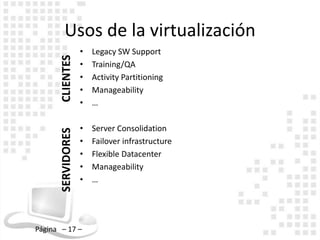 Usos de la virtualización
                    •   Legacy SW Support
       CLIENTES     •   Training/QA
                    •   Activity Partitioning
                    •   Manageability
                    •   …

                    •   Server Consolidation
       SERVIDORES




                    •   Failover infrastructure
                    •   Flexible Datacenter
                    •   Manageability
                    •   …




Página – 17 –
 