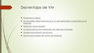 Desventajas de VM
 Rendimiento inferior.
 No es posible utilizar hardware que no esté gestionado o soportado por el
hipervisor.
 Hardware virtual obsoleto
 No dispondremos de aceleración de vídeo por hardware
 Desaprovechamiento de recursos.
 Disminuye el número de ventas de hardware
 