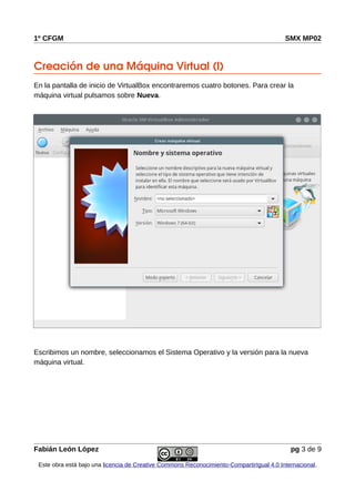 1º CFGM SMX MP02
Creación de una Máquina Virtual (I)
En la pantalla de inicio de VirtualBox encontraremos cuatro botones. Para crear la
máquina virtual pulsamos sobre Nueva.
Escribimos un nombre, seleccionamos el Sistema Operativo y la versión para la nueva
máquina virtual.
Fabián León López pg 3 de 9
Este obra está bajo una licencia de Creative Commons Reconocimiento-CompartirIgual 4.0 Internacional.
 