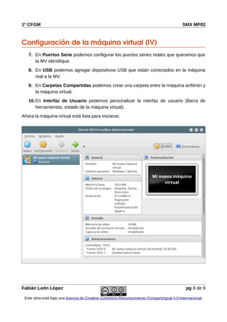 1º CFGM SMX MP02
Configuración de la máquina virtual (IV)
7. En Puertos Serie podemos configurar los puertos series reales que queramos que
la MV identifique.
8. En USB podemos agregar dispositivos USB que están conectados en la máquina
real a la MV.
9. En Carpetas Compartidas podemos crear una carpeta entre la máquina anfitrión y
la máquina virtual.
10.En Interfaz de Usuario podemos personalizar la interfaz de usuario (Barra de
herramientas, estado de la máquina virtual).
Ahora la máquina virtual está lista para iniciarse.
Fabián León López pg 8 de 9
Este obra está bajo una licencia de Creative Commons Reconocimiento-CompartirIgual 4.0 Internacional.
 