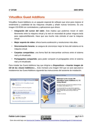 1º CFGM SMX MP02
VirtualBox Guest Additions
VirtualBox Guest Additions es un paquete especial de software que sirve para mejorar el
rendimiento y usabilidad de las máquinas virtuales y añadir nuevas funciones. Es una
imagen CD-ROM con controladores y aplicaciones que ofrece:
• Integración del cursor del ratón. Esto implica que podemos mover el ratón
libremente entre la máquina virtual y la real sin necesidad de pulsar ninguna tecla
para capturarlo/liberarlo. Hace que sea mucho más cómodo el usar la máquina
virtual.
• Mejor soporte de video: ofrece buena aceleración y resoluciones más altas.
• Sincronización horaria: se asegura de sincronizar mejor la hora del sistema en la
máquina virtual.
• Carpetas compartidas: una forma fácil de intercambiar archivos entre el sistema
real y el virtualizado.
• Portapapeles compartido: para poder compartir el portapapeles entre el sistema
real y el virtualizado.
Para instalar las Guest Additions hay que dirigirse a Dispositivos » Insertar imagen de
CD de las «Guest Additions»… Esto montará una imagen ISO que se auto ejecutará e
instalaremos las Guest Additions siguiendo las instrucciones del asistente de instalación.
Fabián León López pg 9 de 9
Este obra está bajo una licencia de Creative Commons Reconocimiento-CompartirIgual 4.0 Internacional.
 