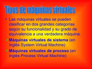 • Las máquinas virtuales se pueden
  clasificar en dos grandes categorías
  según su funcionalidad y su grado de
  equivalencia a una verdadera máquina.
 Máquinas virtuales de sistema (en
  inglés System Virtual Machine)
 Máquinas virtuales de proceso (en
  inglés Process Virtual Machine)
 