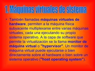 • También llamadas máquinas virtuales de
  hardware, permiten a la máquina física
  subyacente multiplexarse entre varias máquinas
  virtuales, cada una ejecutando su propio
  sistema operativo. A la capa de software que
  permite la virtualización se la llama monitor de
  máquina virtual o "hypervisor". Un monitor de
  máquina virtual puede ejecutarse o bien
  directamente sobre el hardware o bien sobre un
  sistema operativo ("host operating system").
 