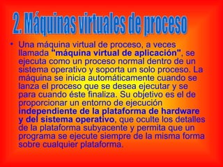 • Una máquina virtual de proceso, a veces
  llamada "máquina virtual de aplicación", se
  ejecuta como un proceso normal dentro de un
  sistema operativo y soporta un solo proceso. La
  máquina se inicia automáticamente cuando se
  lanza el proceso que se desea ejecutar y se
  para cuando éste finaliza. Su objetivo es el de
  proporcionar un entorno de ejecución
  independiente de la plataforma de hardware
  y del sistema operativo, que oculte los detalles
  de la plataforma subyacente y permita que un
  programa se ejecute siempre de la misma forma
  sobre cualquier plataforma.
 