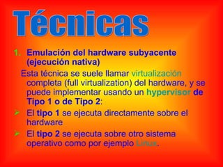1. Emulación del hardware subyacente
   (ejecución nativa)
  Esta técnica se suele llamar virtualización
   completa (full virtualization) del hardware, y se
   puede implementar usando un hypervisor de
   Tipo 1 o de Tipo 2:
 El tipo 1 se ejecuta directamente sobre el
   hardware
 El tipo 2 se ejecuta sobre otro sistema
   operativo como por ejemplo Linux.
 