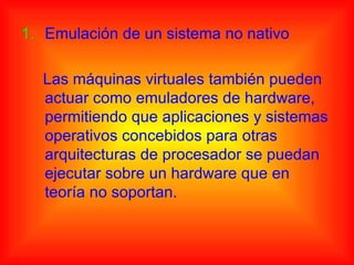 1. Emulación de un sistema no nativo

  Las máquinas virtuales también pueden
  actuar como emuladores de hardware,
  permitiendo que aplicaciones y sistemas
  operativos concebidos para otras
  arquitecturas de procesador se puedan
  ejecutar sobre un hardware que en
  teoría no soportan.
 