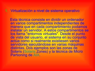 1. Virtualización a nivel de sistema operativo

   Esta técnica consiste en dividir un ordenador
   en varios compartimentos independientes de
   manera que en cada compartimiento podamos
   instalar un servidor. A estos compartimentos se
   los llama "entornos virtuales". Desde el punto
   de vista del usuario, el sistema en su conjunto
   actúa como si realmente existiesen varios
   servidores ejecutándose en varias máquinas
   distintas. Dos ejemplos son las zonas de
   Solaris (Solaris Zones) y la técnica de Micro
   Partioning de AIX.
 