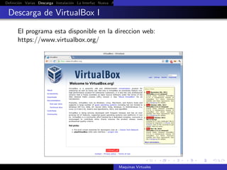 Deﬁnici´n Varias Descarga Instalaci´n La Interfaz Nueva Aﬁnar Instalaci´n Ubuntu Instalaci´n Android Guest Additions Or
       o                           o                                   o                  o

 Descarga de VirtualBox I

      El programa esta disponible en la direccion web:
      https://www.virtualbox.org/




                                                            Maquinas Virtuales
 
