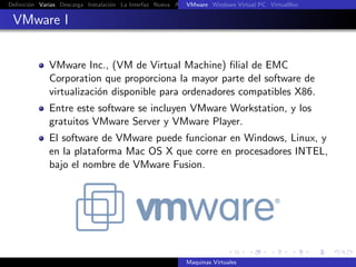 Deﬁnici´n Varias Descarga Instalaci´n La Interfaz Nueva Aﬁnar Instalaci´n Ubuntu Instalaci´n Android Guest Additions Or
       o                           o                       VMware Windows Virtual PC VirtualBox
                                                                       o                  o

 VMware I


             VMware Inc., (VM de Virtual Machine) ﬁlial de EMC
             Corporation que proporciona la mayor parte del software de
             virtualizaci´n disponible para ordenadores compatibles X86.
                         o
             Entre este software se incluyen VMware Workstation, y los
             gratuitos VMware Server y VMware Player.
             El software de VMware puede funcionar en Windows, Linux, y
             en la plataforma Mac OS X que corre en procesadores INTEL,
             bajo el nombre de VMware Fusion.




                                                            Maquinas Virtuales
 