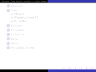 Deﬁnici´n Varias Descarga Instalaci´n La Interfaz Nueva Aﬁnar Instalaci´n Ubuntu Instalaci´n Android Guest Additions Or
       o                           o                                   o                  o


      1    Deﬁnici´n
                  o
      2    Varias
             VMware
             Windows Virtual PC
             VirtualBox
      3    Descarga
      4    Instalaci´n
                    o
      5    La Interfaz
      6    Nueva
      7    Aﬁnar
      8    Instalaci´n Ubuntu
                    o
 