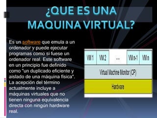 ¿QUE ES UNA MAQUINA VIRTUAL?Es un software que emula a un ordenador y puede ejecutar programas como si fuese un ordenador real. Este software en un principio fue definido como "un duplicado eficiente y aislado de una máquina física". La acepción del término actualmente incluye a máquinas virtuales que no tienen ninguna equivalencia directa con ningún hardware real.