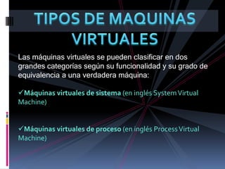 TIPOS DE MAQUINAS VIRTUALESLas máquinas virtuales se pueden clasificar en dos grandes categorías según su funcionalidad y su grado de equivalencia a una verdadera máquina:Máquinas virtuales de sistema (en inglés System Virtual Machine) 