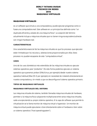 DERLY TATIANA DUQUE
TECNICO EN REDES
2016
MAQUINAS VIRTUALES
MAQUINAS VIRTUALES
es un software que simula a una computadora y puede ejecutar programas como si
fuese una computadora real. Este software en un principio fue definido como "un
duplicado eficiente y aislado de una máquina física". La acepción del término
actualmente incluye a máquinas virtuales que no tienen ninguna equivalenciadirecta
con ningún hardware real.
CARACTERISTICAS
Una característica esencial de las máquinas virtuales es que los procesos que ejecutan
están limitados por los recursos y abstracciones proporcionados por ellas. Estos
procesos no pueden escaparse de esta "computadora virtual".
USOS
Uno de los usos domésticos más extendidos de las máquinas virtuales es ejecutar
sistemas operativos para "probarlos". De esta forma podemos ejecutar un sistema
operativo que queramos probar (GNU/Linux, por ejemplo) desde nuestro sistema
operativo habitual (Mac OS X por ejemplo) sin necesidad de instalarlo directamente en
nuestra computadora y sin miedo a que se desconfigure el sistema operativo primario.
TIPOS DE MAQUINAS VIRTUALES
MAQUINAS VIRTUALES DEL SISTEMA
Las máquinas virtuales de sistema, también llamadas máquinas virtuales de hardware,
permiten a la máquina física subyacente multiplicarse entre varias máquinas virtuales,
cada una ejecutando su propio sistema operativo. A la capa de software que permite la
virtualización se la llama monitor de máquina virtual o hypervisor. Un monitor de
máquina virtual puede ejecutarse o bien directamente sobre el hardware o bien sobre
un sistema operativo ("host operatingsystem").
 