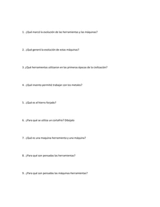 1. ¿Qué marcó la evolución de las herramientas y las máquinas?
2. ¿Qué generó la evolución de estas máquinas?
3. ¿Qué herramientas utilizaron en las primeras épocas de la civilización?
4. ¿Qué invento permitió trabajar con los metales?
5. ¿Qué es el hierro forjado?
6. ¿Para qué se utiliza un cortafrío? Dibújalo
7. ¿Qué es una maquina-herramienta y una máquina?
8. ¿Para qué son pensadas las herramientas?
9. ¿Para qué son pensadas las máquinas-herramientas?
 