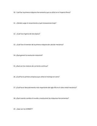 10. Cuál fue la primera máquina-herramienta que se utilizó en el Imperio Persa?
11. ¿Dónde surge el renacimiento y qué innovaciones trajo?
12. ¿Cuál fue el genio de ésta época?
13. ¿Cuál fue el inventor de la primera máquina de calcular mecánica?
14. ¿Qué generó la revolución industrial?
15. ¿Qué son los motores de corriente continua?
16. ¿Cuál fue la primera empresa que utilizó el montaje en serie?
17. ¿Cuál fue el descubrimiento más importante del siglo XX en el rubro metal mecánico?
18. ¿Qué invento cambio el mundo y revolucionó las máquinas-herramientas?
19. ¿Qué son los CERMET?
 