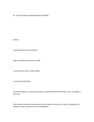 20. Escribe 3 ventajas y desventajas de los CERMET.
Solución
1.Los descubrimientos e invencione
2.genero Cambios económicos y sociale
3. Las hachas de manos y lascas filosas.
4. el desarrollo del fuego.
5.El hierro forjado es un material que ayuda a la elaboración de herramientas, como las espadas y
otros mas.
6.Herramienta de corte compuesto por una barra de acero, ala que se le realiza un aplanado con
afilado a uno de sus extremos y el otro para golpear.
 