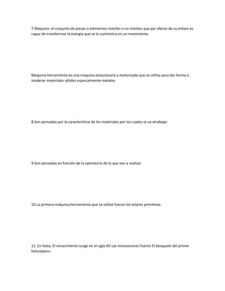 7.Maquina: el conjunto de piezas o elementos móviles o no móviles que por efecto de su enlace es
capaz de transformar la energía que se le suministra en un movimiento.
Maquina-herramienta:es una maquina estacionaria y motorizada que se utiliza para dar forma o
moderar materiales sólidos especialmente metales.
8.Son pensadas por la característica de los materiales por los cuales se va atrabajar
9.Son pensadas en función de la operatoria de lo que van a realizar
10.La primera máquina,herramienta que se utilizó fueron los telares primitivos.
11. En Italia, El renacimiento surge en el siglo XV Las innovaciones fueron El bosquete del primer
helicóptero.
 