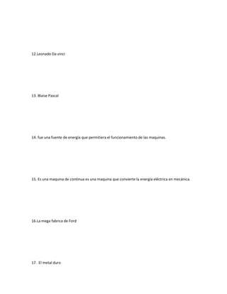 12.Leonado Da vinci
13. Blaise Pascal
14. fue una fuente de energía que permitiera el funcionamiento de las maquinas.
15. Es una maquina de continua es una maquina que convierte la energía eléctrica en mecánica.
16.La mega fabrica de Ford
17. El metal duro
 