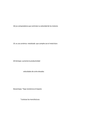 18.Los computadores que controlan La velocidad de los motores
19. es una cerámica metalizada que compite con el metal duro
20.Ventajas: aumenta la productividad
velocidades de corte elevadas
Desventajas: *baja resistencia al impacto
*costosas las manufacturas
 