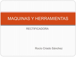RECTIFICADORA
Rocío Criado Sánchez
MAQUINAS Y HERRAMIENTAS
 