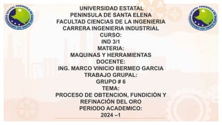 UNIVERSIDAD ESTATAL
PENINSULA DE SANTA ELENA
FACULTAD CIENCIAS DE LA INGENIERIA
CARRERA INGENIERIA INDUSTRIAL
CURSO:
IND 3/1
MATERIA:
MAQUINAS Y HERRAMIENTAS
DOCENTE:
ING. MARCO VINICIO BERMEO GARCIA
TRABAJO GRUPAL:
GRUPO # 6
TEMA:
PROCESO DE OBTENCION, FUNDICIÓN Y
REFINACIÓN DEL ORO
PERIODO ACADEMICO:
2024 –1
 
