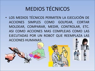 MEDIOS TÉCNICOS LOS MEDIOS TÉCNICOS PERMITEN LA EJECUCIÓN DE ACCIONES SIMPLES COMO GOLPEAR, CORTAR MOLDEAR, COMPARAR, MEDIR, CONTROLAR, ETC. ASI COMO ACCIONES MAS COMPLEJAS COMO LAS EJECUTADAS POR UN ROBOT QUE REEMPLAZA LAS ACCIONES HUMANAS. 