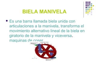 BIELA MANIVELA
 Es una barra llamada biela unida con
articulaciones a la manivela, transforma el
movimiento alternativo lineal de la biela en
giratorio de la manivela y viceversa.
maquinas de coser.
 