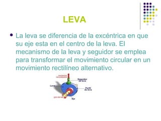 LEVA
 La leva se diferencia de la excéntrica en que
su eje esta en el centro de la leva. El
mecanismo de la leva y seguidor se emplea
para transformar el movimiento circular en un
movimiento rectilíneo alternativo.
 
