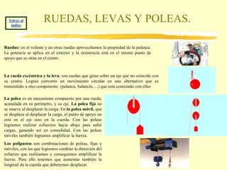 Volver al
   índice
                      RUEDAS, LEVAS Y POLEAS.

Ruedas: en el volante y en otras ruedas aprovechamos la propiedad de la palanca.
La potencia se aplica en el exterior y la resistencia está en el mismo punto de
apoyo que se sitúa en el centro.



La rueda excéntrica y la leva: son ruedas que giran sobre un eje que no coincide con
su centro. Logran convertir un movimiento circular en uno alternativo que es
transmitido a otro componente (palanca, balancín, ...) que está conectado con ellas

La polea es un mecanismo compuesto por una rueda,
acanalada en su perímetro, y su eje. La polea fija no
se mueve al desplazar la carga. En la polea móvil, que
se desplaza al desplazar la carga, el punto de apoyo no
está en el eje sino en la cuerda. Con las poleas
logramos realizar esfuerzos hacia abajo para subir
cargas, ganando así en comodidad. Con las poleas
móviles también logramos amplificar la fuerza.
Los polipastos son combinaciones de poleas, fijas y
móviles, con las que logramos cambiar la dirección del
esfuerzo que realizamos y conseguimos amplificar la
fuerza. Para ello tenemos que aumentar también la
longitud de la cuerda que deberemos desplazar.
 