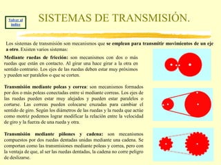Volver al
   índice
                 SISTEMAS DE TRANSMISIÓN.

Los sistemas de transmisión son mecanismos que se emplean para transmitir movimientos de un eje
a otro. Existen varios sistemas:
Mediante ruedas de fricción: son mecanismos con dos o más
ruedas que están en contacto. Al girar una hace girar a la otra en
sentido contrario. Los ejes de las ruedas deben estar muy próximos
y pueden ser paralelos o que se corten.

Transmisión mediante poleas y correa: son mecanismos formados
por dos o más poleas conectadas entre sí mediante correas. Los ejes de
las ruedas pueden estar muy alejados y pueden estar paralelos o
cortarse. Las correas pueden colocarse cruzadas para cambiar el
sentido de giro. Según los diámetros de las ruedas y la rueda que actúe
como motriz podemos lograr modificar la relación entre la velocidad
de giro y la fuerza de una rueda y otra.

Transmisión mediante piñones y cadena: son mecanismos
compuestos por dos ruedas dentadas unidas mediante una cadena. Se
comportan como las transmisiones mediante poleas y correa, pero con
la ventaja de que, al ser las ruedas dentadas, la cadena no corre peligro
de deslizarse.
 
