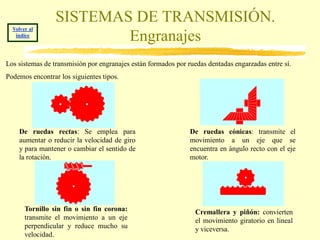 SISTEMAS DE TRANSMISIÓN.
  Volver al
   índice
                         Engranajes
Los sistemas de transmisión por engranajes están formados por ruedas dentadas engarzadas entre sí.
Podemos encontrar los siguientes tipos.




    De ruedas rectas: Se emplea para                           De ruedas cónicas: transmite el
    aumentar o reducir la velocidad de giro                    movimiento a un eje que se
    y para mantener o cambiar el sentido de                    encuentra en ángulo recto con el eje
    la rotación.                                               motor.




       Tornillo sin fin o sin fin corona:                        Cremallera y piñón: convierten
       transmite el movimiento a un eje                          el movimiento giratorio en lineal
       perpendicular y reduce mucho su                           y viceversa.
       velocidad.
 