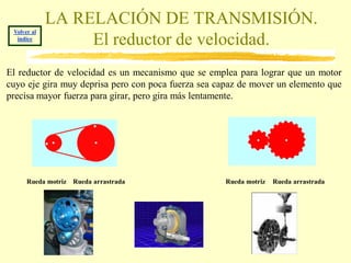 LA RELACIÓN DE TRANSMISIÓN.
 Volver al
  índice
                  El reductor de velocidad.
El reductor de velocidad es un mecanismo que se emplea para lograr que un motor
cuyo eje gira muy deprisa pero con poca fuerza sea capaz de mover un elemento que
precisa mayor fuerza para girar, pero gira más lentamente.




      Rueda motriz Rueda arrastrada                 Rueda motriz   Rueda arrastrada
 