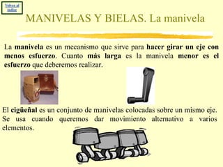 Volver al
 índice

            MANIVELAS Y BIELAS. La manivela

La manivela es un mecanismo que sirve para hacer girar un eje con
menos esfuerzo. Cuanto más larga es la manivela menor es el
esfuerzo que deberemos realizar.




El cigüeñal es un conjunto de manivelas colocadas sobre un mismo eje.
Se usa cuando queremos dar movimiento alternativo a varios
elementos.
 