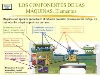 Volver al
  índice
                   LOS COMPONENTES DE LAS
                     MÁQUINAS. Elementos.
Máquinas son aparatos que reducen el esfuerzo necesario para realizar un trabajo. En
casi todas las máquinas podemos encontrar:
 Estructura: sirve de            Mecanismos: transmiten y    Actuadores: transforman
 apoyo y protección para el      transforman las fuerzas y   el movimiento en trabajo.
 resto de los componentes.       los movimientos.



 Motor: da energía
 mecánica a partir de
 cualquier otra.



  Circuitos: son los que
  transportan la energía de un
  lugar a otro de la máquina.




  Dispositivos de mando
  regulación y control:
  controlan el funcionamiento
 
