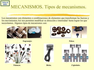 Volver al
 índice

            MECANISMOS. Tipos de mecanismos.

Los mecanismos son elementos o combinaciones de elementos que transforman las fuerzas y
los movimientos.Así nos permiten modificar su dirección e intensidad hasta lograr los que
necesitamos. Algunos tipos de mecanismos son:




                         Engranajes.                                Poleas.




             Palancas.                       Bielas.                   Cigüeñales.
 