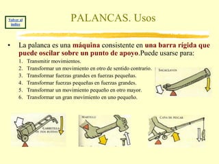 Volver al
 índice
                               PALANCAS. Usos

•     La palanca es una máquina consistente en una barra rígida que
      puede oscilar sobre un punto de apoyo.Puede usarse para:
      1.    Transmitir movimientos.
      2.    Transformar un movimiento en otro de sentido contrario.
      3.    Transformar fuerzas grandes en fuerzas pequeñas.
      4.    Transformar fuerzas pequeñas en fuerzas grandes.
      5.    Transformar un movimiento pequeño en otro mayor.
      6.    Transformar un gran movimiento en uno pequeño.
 