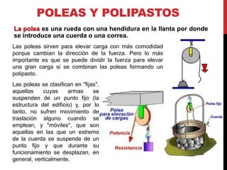 POLEAS Y POLIPASTOS
La polea es una rueda con una hendidura en la llanta por donde
se introduce una cuerda o una correa.
Las poleas sirven para elevar carga con más comodidad
porque cambian la dirección de la fuerza. Pero lo más
importante es que se puede dividir la fuerza para elevar
una gran carga si se combinan las poleas formando un
polipasto.
Las poleas se clasifican en "fijas",
aquellas     cuyas    armas      se
suspenden de un punto fijo (la
estructura del edificio) y, por lo
tanto, no sufren movimiento de
traslación alguno cuando se
emplean, y "móviles", que son
aquellas en las que un extremo
de la cuerda se suspende de un
punto fijo y que durante su
funcionamiento se desplazan, en
general, verticalmente.
 