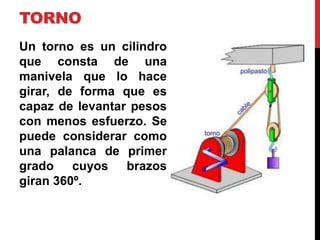 TORNO
Un torno es un cilindro
que consta de una
manivela que lo hace
girar, de forma que es
capaz de levantar pesos
con menos esfuerzo. Se
puede considerar como
una palanca de primer
grado cuyos brazos
giran 360º.
 