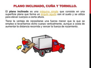 PLANO INCLINADO, CUÑA Y TORNILLO.
El plano inclinado es una máquina simple que consiste en una
superficie plana que forma un ángulo agudo con el suelo y se utiliza
para elevar cuerpos a cierta altura.
Tiene la ventaja de necesitarse una fuerza menor que la que se
emplea si levantamos dicho cuerpo verticalmente, aunque a costa de
aumentar la distancia recorrida y vencer la fuerza de rozamiento.
 