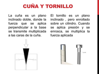 CUÑA Y TORNILLO
La cuña es un plano         El tornillo es un plano
inclinado doble, donde la   inclinado , pero enrollado
fuerza que se aplica        sobre un cilindro. Cuando
perpendicular a la base     se aplica presión y se
se transmite multiplicada   enrosca, se multiplica la
a las caras de la cuña.     fuerza aplicada
 