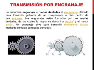 TRANSMISIÓN POR ENGRANAJE
Se denomina engranaje o ruedas dentadas al mecanismo utilizado
para transmitir potencia de un componente a otro dentro de
una máquina. Los engranajes están formados por dos ruedas
dentadas, de las cuales la mayor se denomina corona' y el menor
'piñón'. Un engranaje sirve para transmitir movimiento circular
mediante contacto de ruedas dentadas.
 