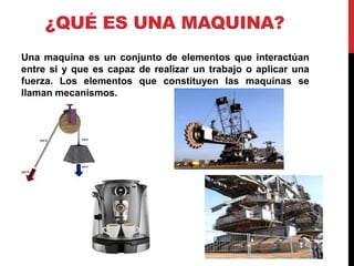 ¿QUÉ ES UNA MAQUINA?
Una maquina es un conjunto de elementos que interactúan
entre si y que es capaz de realizar un trabajo o aplicar una
fuerza. Los elementos que constituyen las maquinas se
llaman mecanismos.
 