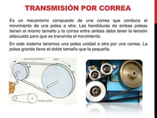 TRANSMISIÓN POR CORREA
Es un mecanismo compuesto de una correa que conduce el
movimiento de una polea a otra. Las hendiduras de ambas poleas
tienen el mismo tamaño y la correa entre ambas debe tener la tensión
adecuada para que se transmita el movimiento.
En este sistema tenemos una polea unidad a otra por una correa. La
polea grande tiene el doble tamaño que la pequeña.
 
