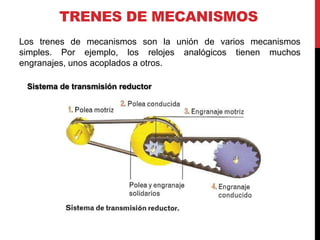 TRENES DE MECANISMOS
Los trenes de mecanismos son la unión de varios mecanismos
simples. Por ejemplo, los relojes analógicos tienen muchos
engranajes, unos acoplados a otros.

 Sistema de transmisión reductor
 