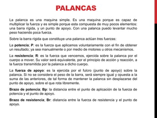 PALANCAS
La palanca es una maquina simple. Es una maquina porque es capaz de
multiplicar la fuerza y es simple porque esta compuesta de muy pocos elementos:
una barra rígida, y un punto de apoyo. Con una palanca puedo levantar mucho
peso haciendo poca fuerza.
Sobre la barra rígida que constituye una palanca actúan tres fuerzas:
La potencia; P: es la fuerza que aplicamos voluntariamente con el fin de obtener
un resultado; ya sea manualmente o por medio de motores u otros mecanismos.
La resistencia; R: es la fuerza que vencemos, ejercida sobre la palanca por el
cuerpo a mover. Su valor será equivalente, por el principio de acción y reacción, a
la fuerza transmitida por la palanca a dicho cuerpo.
La fuerza de apoyo: es la ejercida por el fulcro (punto de apoyo) sobre la
palanca. Si no se considera el peso de la barra, será siempre igual y opuesta a la
suma de las anteriores, de tal forma de mantener la palanca sin desplazarse del
punto de apoyo, sobre el que rota libremente.
Brazo de potencia; Bp: la distancia entre el punto de aplicación de la fuerza de
potencia y el punto de apoyo.
Brazo de resistencia; Br: distancia entre la fuerza de resistencia y el punto de
apoyo.
 