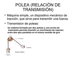 POLEA (RELACIÓN DE
TRANSMISIÓN)

Máquina simple, un dispositivo mecánico de
tracción, que sirve para transmitir una fuerza.

Transmision de poleas:
Un sistema formado por dos poleas y una correa de
trasmisión permite trasmitir un movimiento de rotacion
entre dos ejes paralelos en el mismo sentido de giro
 