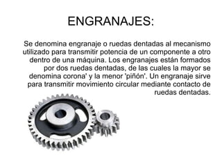 ENGRANAJES:
Se denomina engranaje o ruedas dentadas al mecanismo
utilizado para transmitir potencia de un componente a otro
dentro de una máquina. Los engranajes están formados
por dos ruedas dentadas, de las cuales la mayor se
denomina corona' y la menor 'piñón'. Un engranaje sirve
para transmitir movimiento circular mediante contacto de
ruedas dentadas.
 