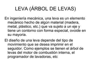 LEVA (ÁRBOL DE LEVAS)
En ingeniería mecánica, una leva es un elemento
mecánico hecho de algún material (madera,
metal, plástico, etc.) que va sujeto a un eje y
tiene un contorno con forma especial, ovoide en
su mayoria.
El diseño de una leva depende del tipo de
movimiento que se desea imprimir en el
seguidor. Como ejemplos se tienen el árbol de
levas del motor de combustión interna, el
programador de lavadoras, etc
 