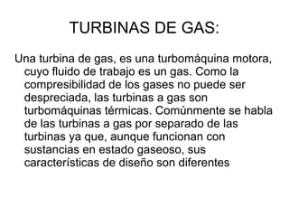 TURBINAS DE GAS:
Una turbina de gas, es una turbomáquina motora,
cuyo fluido de trabajo es un gas. Como la
compresibilidad de los gases no puede ser
despreciada, las turbinas a gas son
turbomáquinas térmicas. Comúnmente se habla
de las turbinas a gas por separado de las
turbinas ya que, aunque funcionan con
sustancias en estado gaseoso, sus
características de diseño son diferentes
 