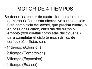 MOTOR DE 4 TIEMPOS:
Se denomina motor de cuatro tiempos al motor
de combustión interna alternativo tanto de ciclo
Otto como ciclo del diésel, que precisa cuatro, o
en ocasiones cinco, carreras del pistón o
émbolo (dos vueltas completas del cigüeñal)
para completar el ciclo termodinámico de
combustión. Estos son:
- 1er
tiempo (Admisión)
- 2o
tiempo (Compresión)
- 3er
tiempo (Expansión)
- 4o
tiempo (Escape)
 